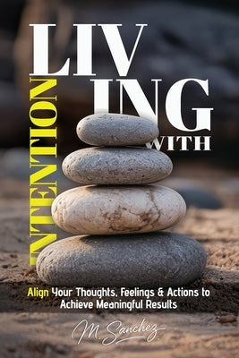 Living with Intention: Align Your Thoughts, Feelings, and Actions to Achieve Meaningful Results by Sanchez, M.