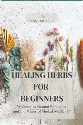 Healing Herbs for Beginners: "A Guide to Natural Remedies and the Power of Herbal Medicine" by Pierre, Jennifer
