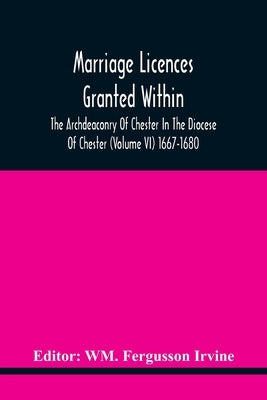 Marriage Licences Granted Within The Archdeaconry Of Chester In The Diocese Of Chester (Volume Vi) 1667-1680 by Fergusson Irvine, Wm