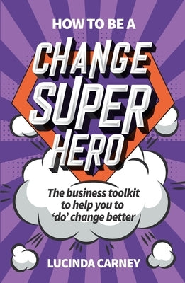 How to Be a Change Superhero: The Business Toolkit to Help You to 'Do' Change Better by Carney, Lucinda