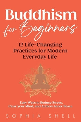 Buddhism for Beginners: 12 Life-Changing Practices for Modern Everyday Life - Easy Ways to Reduce Stress, Clear Your Mind, and Achieve Inner Peace by Shell, Sophia