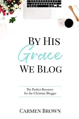 By His Grace We Blog: The Perfect Resource for the Christian Blogger by Brown, Carmen