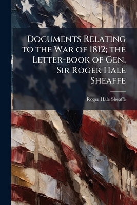 Documents Relating to the War of 1812; the Letter-book of Gen. Sir Roger Hale Sheaffe by Sheaffe, Roger Hale