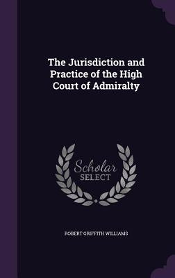 The Jurisdiction and Practice of the High Court of Admiralty by Williams, Robert Griffith