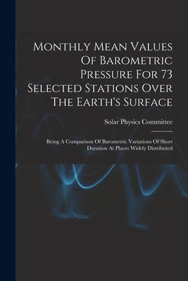 Monthly Mean Values Of Barometric Pressure For 73 Selected Stations Over The Earth's Surface: Being A Comparison Of Barometric Variations Of Short Dur by Solar Physics Committee (Great Britain)