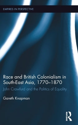 Race and British Colonialism in Southeast Asia, 1770-1870: John Crawfurd and the Politics of Equality by Knapman, Gareth