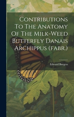 Contributions To The Anatomy Of The Milk-weed Butterfly Danais Archippus (fabr.) by Burgess, Edward