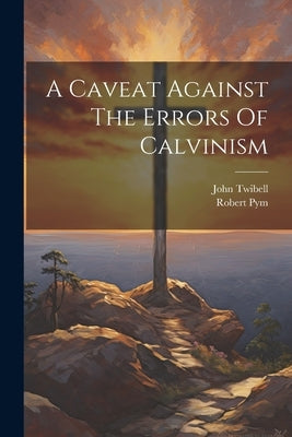 A Caveat Against The Errors Of Calvinism by Twibell, John