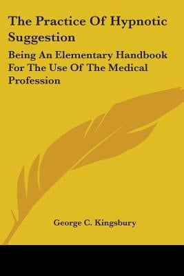 The Practice Of Hypnotic Suggestion: Being An Elementary Handbook For The Use Of The Medical Profession by Kingsbury, George C.