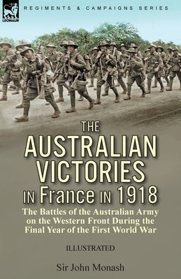 The Australian Victories in France in 1918: the Battles of the Australian Army on the Western Front During the Final Year of the First World War by Monash, John
