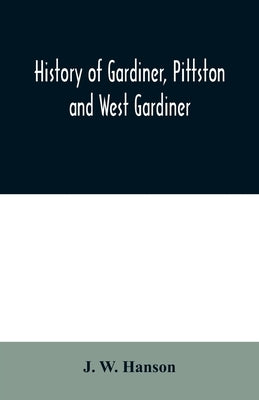 History of Gardiner, Pittston and West Gardiner, with a sketch of the Kennebec Indians, & New Plymouth purchase, comprising historical matter from 160 by W. Hanson, J.