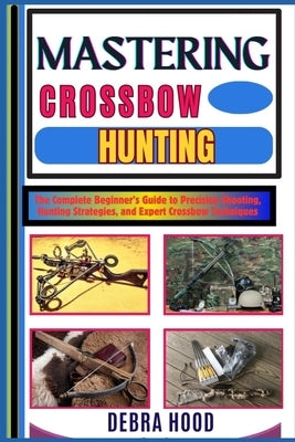 Mastering Crossbow Hunting: The Complete Beginner's Guide to Precision Shooting, Hunting Strategies, and Expert Crossbow Techniques by Hood, Debra