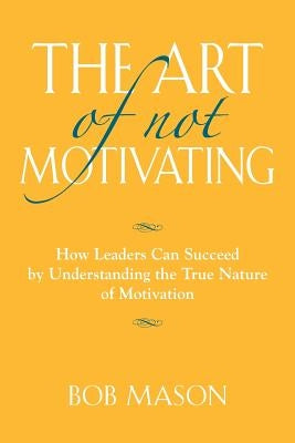 The Art of Not Motivating: How Leaders Can Succeed by Understanding the True Nature of Motivation by Mason, Bob