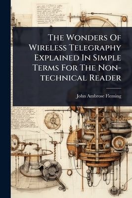 The Wonders Of Wireless Telegraphy Explained In Simple Terms For The Non-technical Reader by Fleming, John Ambrose