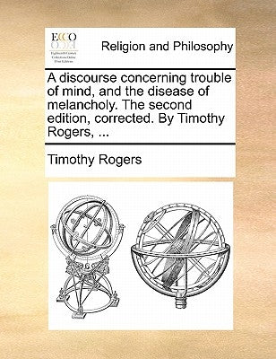 A discourse concerning trouble of mind, and the disease of melancholy. The second edition, corrected. By Timothy Rogers, ... by Rogers, Timothy