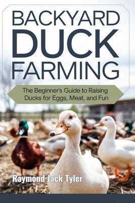 Backyard Duck Farming: The Beginner's Guide to Raising Ducks for Eggs, Meat, and Fun by Tyler, Raymond Jack