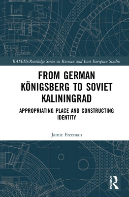 From German Königsberg to Soviet Kaliningrad: Appropriating Place and Constructing Identity by Freeman, Jamie