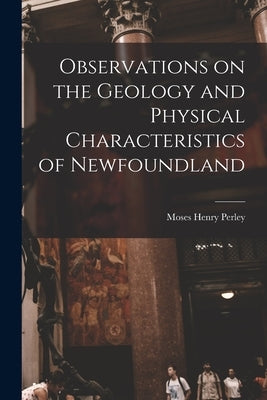Observations on the Geology and Physical Characteristics of Newfoundland [microform] by Perley, Moses Henry 1804-1862