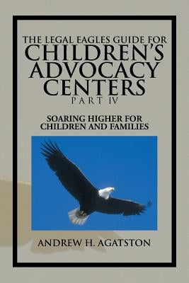 The Legal Eagles Guide for Children's Advocacy Centers Part IV: Soaring Higher for Children and Families by Agatston, Andrew H.
