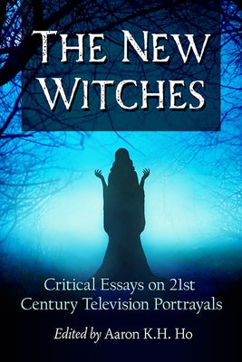 The New Witches: Critical Essays on 21st Century Television Portrayals by Ho, Aaron K. H.