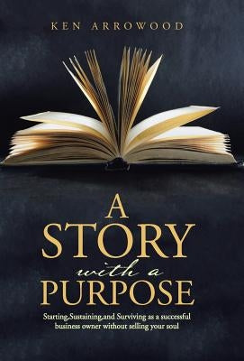 A Story with a Purpose: Starting, Sustaining, and Surviving as a successful business owner without selling your soul by Arrowood, Ken