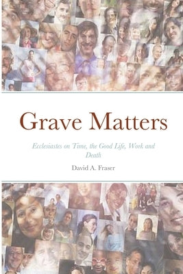 Grave Matters: Ecclesiastes on Time, the Good Life, Work and Death by Fraser, David A.