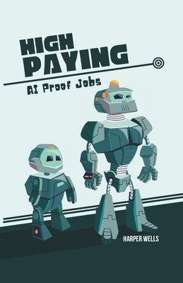 High Paying AI Proof Jobs: Secure Your Future with Careers That Artificial Intelligence Cannot Replace and Learn the Skills You Need for an AI Re by Wells, Harper