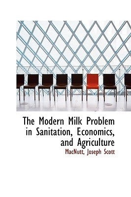 The Modern Milk Problem in Sanitation, Economics, and Agriculture by Scott, Macnutt Joseph