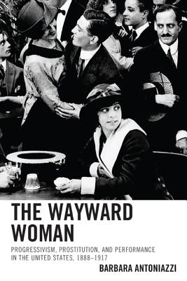 The Wayward Woman: Progressivism, Prostitution, and Performance in the United States, 1888-1917 by Antoniazzi, Barbara