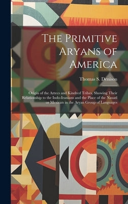 The Primitive Aryans of America; Origin of the Aztecs and Kindred Tribes, Showing Their Relationship to the Indo-Iranians and the Place of the Nauatl by Denison, Thomas S. (Thomas Stewart)
