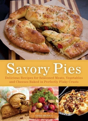 Savory Pies: Delicious Recipes for Seasoned Meats, Vegetables and Cheeses Baked in Perfectly Flaky Crusts by Henry, Greg