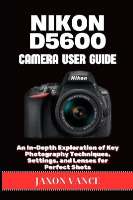 Nikon D5600 Camera User Guide: An In-Depth Exploration of Key Photography Techniques, Settings, and Lenses for Perfect Shots by Vance, Jaxon