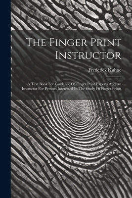 The Finger Print Instructor: A Text Book For Guidance Of Finger Print Experts And An Instructor For Persons Interested In The Study Of Finger Print by Kuhne, Frederick