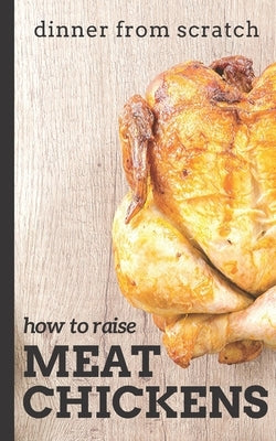 Dinner From Scratch: How To Raise Meat Chickens: A Complete Guide to Raising Better Tasting, Happier Chickens for Meat by Cunningham, Brian