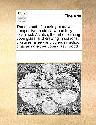 The Method of Learning to Draw in Perspective Made Easy and Fully Explained. as Also, the Art of Painting Upon Glass, and Drawing in Crayons, Likewise by Multiple Contributors