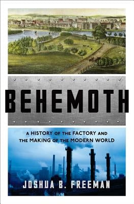 Behemoth: A History of the Factory and the Making of the Modern World by Freeman, Joshua B.