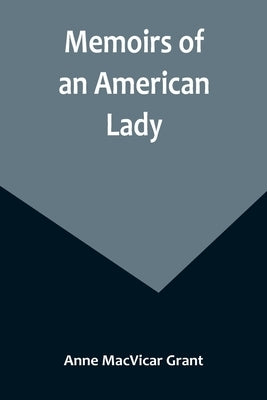 Memoirs of an American Lady; With Sketches of Manners and Scenery in America, as They Existed Previous to the Revolution by MacVicar Grant, Anne