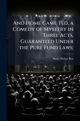 And Home Came Ted, a Comedy of Mystery in Three Acts, Guaranteed Under the Pure Fund Laws; by Hare, Walter Ben 1880- [From Old Catalo