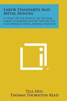 Labor Standards and Metal Mining: A Study of the Effects of the Fair Labor Standards Act of 1938 on the Non-Ferrous Metal Mining Industry by Ertl, Tell