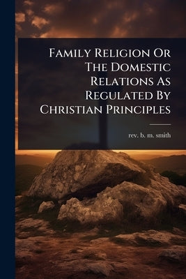 Family Religion Or The Domestic Relations As Regulated By Christian Principles by Rev B M Smith
