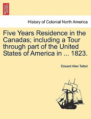 Five Years Residence in the Canadas; including a Tour through part of the United States of America in ... 1823. by Talbot, Edward Allen