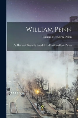 William Penn: An Historical Biography Founded On Family and State Papers by Dixon, William Hepworth