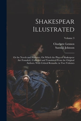 Shakespear Illustrated: Or the Novels and Histories, On Which the Plays of Shakespear Are Founded: Collected and Translated From the Original by Lennox, Charlotte