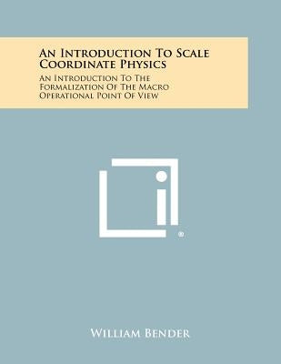 An Introduction to Scale Coordinate Physics: An Introduction to the Formalization of the Macro Operational Point of View by Bender, William