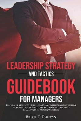 Leadership Strategy and Tactics Guidebook for Managers: Leadership styles To Lead like a Champ with charisma myth & Modern Leaders strategies and to W by T. Donvan, Brent