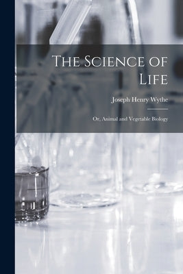 The Science of Life; Or, Animal and Vegetable Biology by Wythe, Joseph Henry