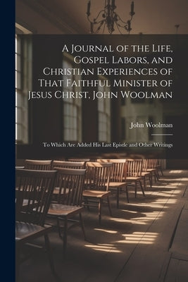 A Journal of the Life, Gospel Labors, and Christian Experiences of That Faithful Minister of Jesus Christ, John Woolman: To Which Are Added His Last E by Woolman, John