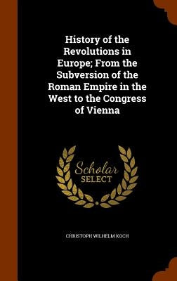 History of the Revolutions in Europe; From the Subversion of the Roman Empire in the West to the Congress of Vienna by Koch, Christoph Wilhelm