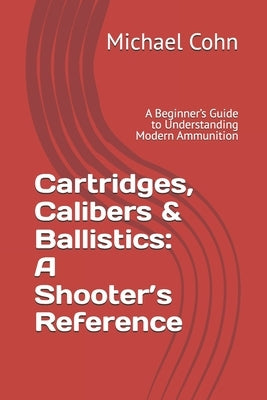 Cartridges, Calibers & Ballistics: A Shooter's Reference: A Beginner's Guide to Understanding Modern Ammunition by Cohn, Michael