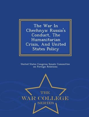 The War in Chechnya: Russia's Conduct, the Humanitarian Crisis, and United States Policy - War College Series by United States Congress Senate Committee